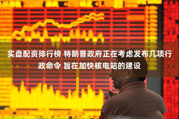 实盘配资排行榜 特朗普政府正在考虑发布几项行政命令 旨在加快核电站的建设