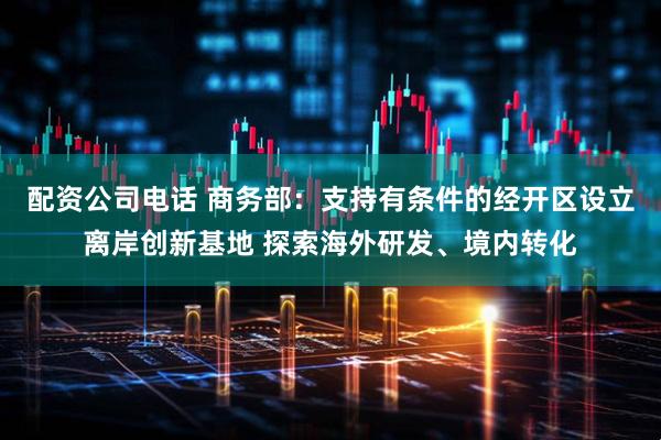 配资公司电话 商务部：支持有条件的经开区设立离岸创新基地 探索海外研发、境内转化