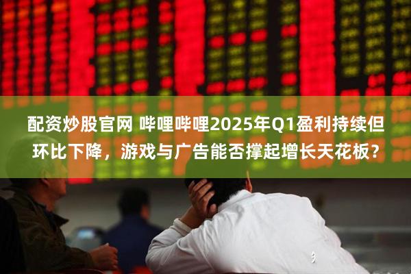 配资炒股官网 哔哩哔哩2025年Q1盈利持续但环比下降，游戏与广告能否撑起增长天花板？