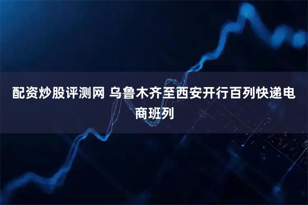 配资炒股评测网 乌鲁木齐至西安开行百列快递电商班列