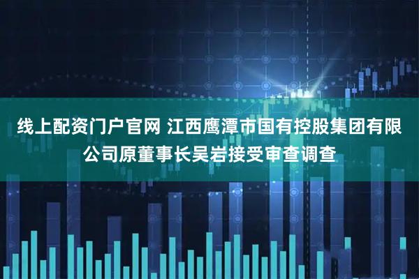 线上配资门户官网 江西鹰潭市国有控股集团有限公司原董事长吴岩接受审查调查