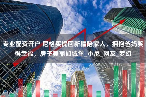 专业配资开户 尼格买提回新疆陪家人，拥抱爸妈笑得幸福，房子美丽如城堡_小尼_网友_梦幻