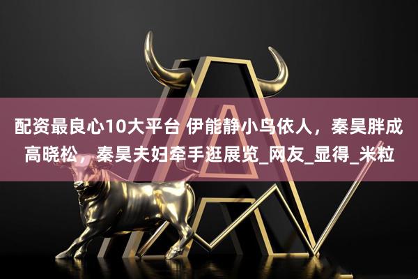 配资最良心10大平台 伊能静小鸟依人，秦昊胖成高晓松，秦昊夫妇牵手逛展览_网友_显得_米粒