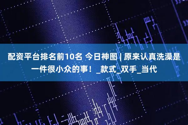 配资平台排名前10名 今日神图 | 原来认真洗澡是一件很小众的事！_款式_双手_当代