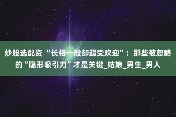 炒股选配资 “长相一般却超受欢迎”：那些被忽略的“隐形吸引力”才是关键_姑娘_男生_男人
