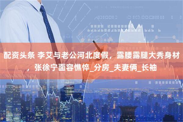 配资头条 李艾与老公河北度假，露腰露腿大秀身材，张徐宁面容憔悴_分房_夫妻俩_长袖