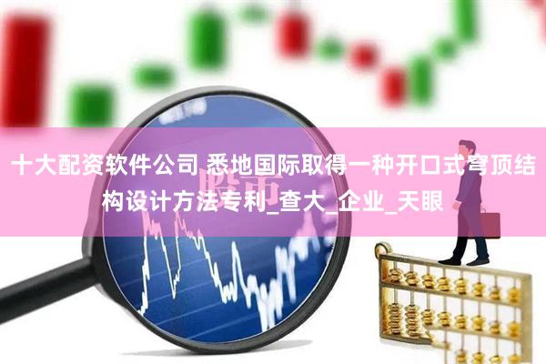 十大配资软件公司 悉地国际取得一种开口式穹顶结构设计方法专利_查大_企业_天眼