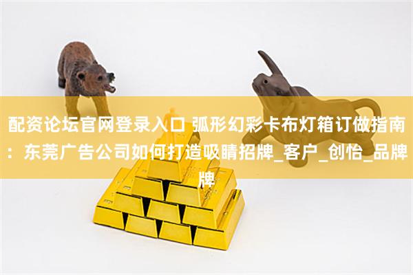 配资论坛官网登录入口 弧形幻彩卡布灯箱订做指南：东莞广告公司如何打造吸睛招牌_客户_创怡_品牌