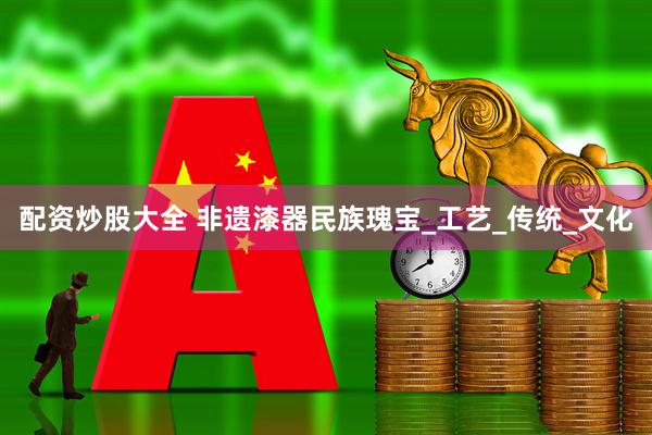 配资炒股大全 非遗漆器民族瑰宝_工艺_传统_文化