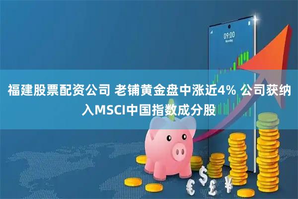 福建股票配资公司 老铺黄金盘中涨近4% 公司获纳入MSCI中国指数成分股