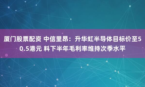 厦门股票配资 中信里昂：升华虹半导体目标价至50.5港元 料下半年毛利率维持次季水平