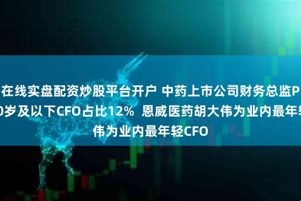 在线实盘配资炒股平台开户 中药上市公司财务总监PK：40岁及以下CFO占比12%  恩威医药胡大伟为业内最年轻CFO