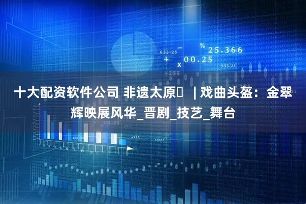 十大配资软件公司 非遗太原㉔ | 戏曲头盔：金翠辉映展风华_晋剧_技艺_舞台