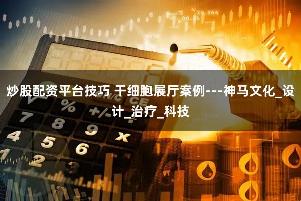 炒股配资平台技巧 干细胞展厅案例---神马文化_设计_治疗_科技