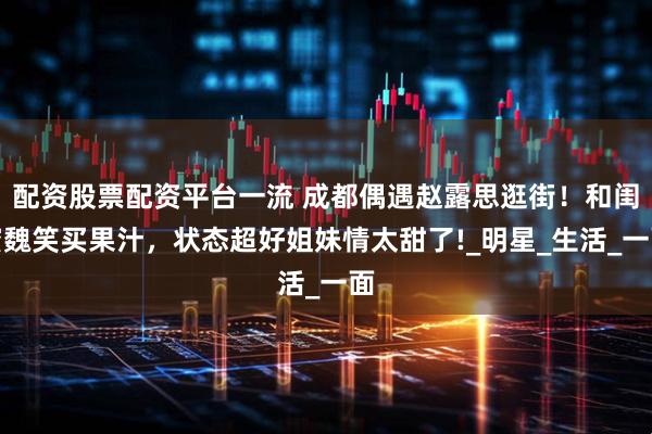 配资股票配资平台一流 成都偶遇赵露思逛街！和闺蜜魏笑买果汁，状态超好姐妹情太甜了!_明星_生活_一面