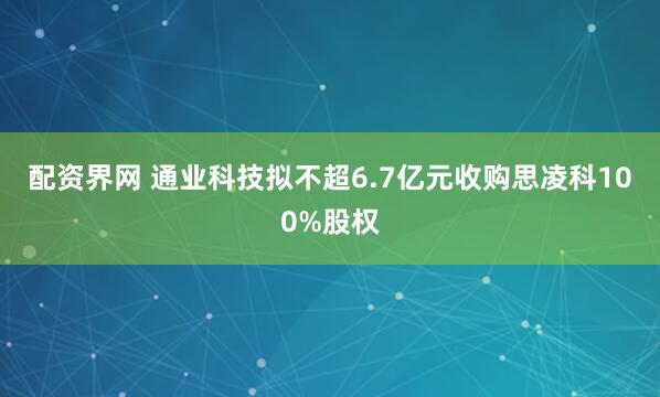 配资界网 通业科技拟不超6.7亿元收购思凌科100%股权
