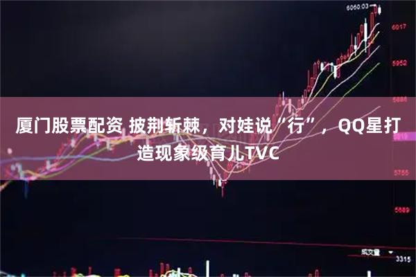 厦门股票配资 披荆斩棘，对娃说“行”，QQ星打造现象级育儿TVC