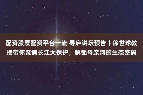 配资股票配资平台一流 寻庐讲坛预告丨徐世球教授带你聚焦长江大保护，解锁母亲河的生态密码