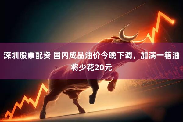 深圳股票配资 国内成品油价今晚下调,加满一箱油将少花20元