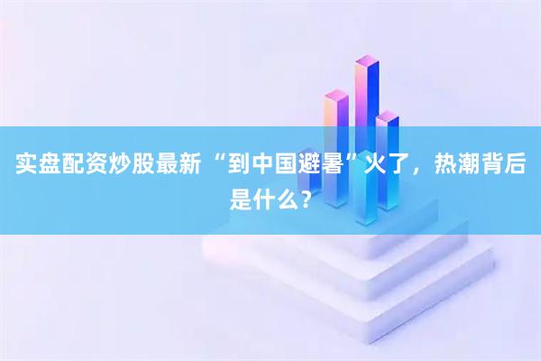 实盘配资炒股最新 “到中国避暑”火了，热潮背后是什么？