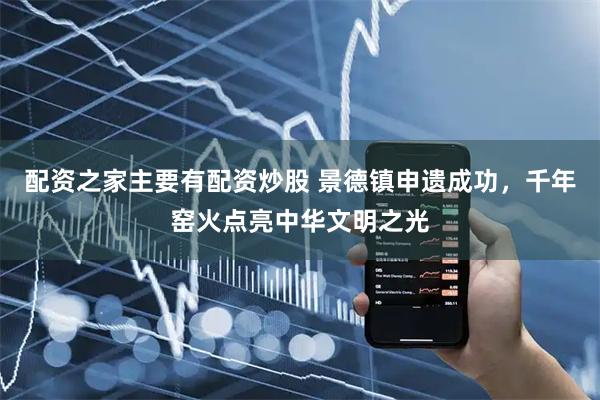 配资之家主要有配资炒股 景德镇申遗成功，千年窑火点亮中华文明之光