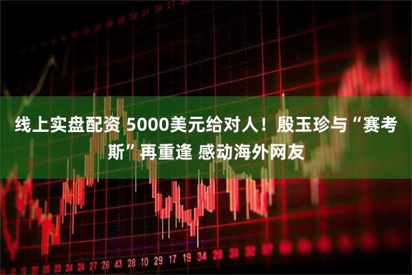 线上实盘配资 5000美元给对人！殷玉珍与“赛考斯”再重逢 感动海外网友