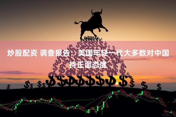 炒股配资 调查报告：美国年轻一代大多数对中国持正面态度